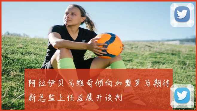 阿拉伊贝戈维奇倾向加盟罗马期待新总监上任后展开谈判