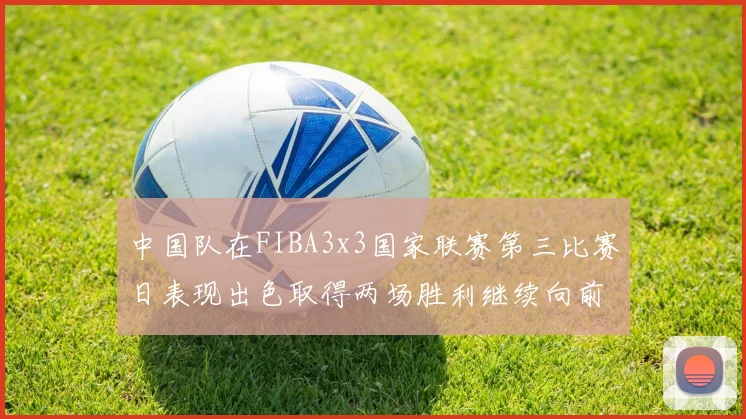 中国队在FIBA3x3国家联赛第三比赛日表现出色取得两场胜利继续向前迈进