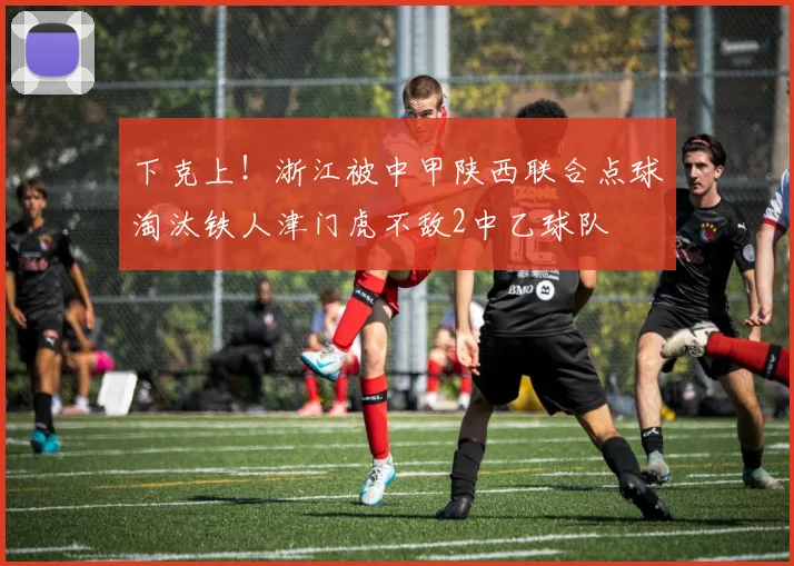 下克上！浙江被中甲陕西联合点球淘汰铁人津门虎不敌2中乙球队