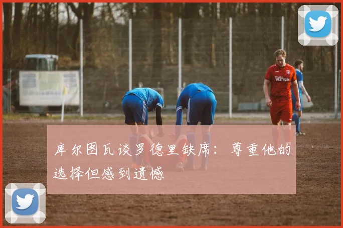 库尔图瓦谈罗德里缺席：尊重他的选择但感到遗憾