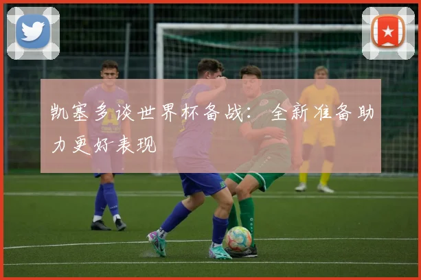 凯塞多谈世界杯备战：全新准备助力更好表现
