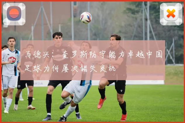 马德兴：奎罗斯防守能力卓越中国足球为何屡次错失良机