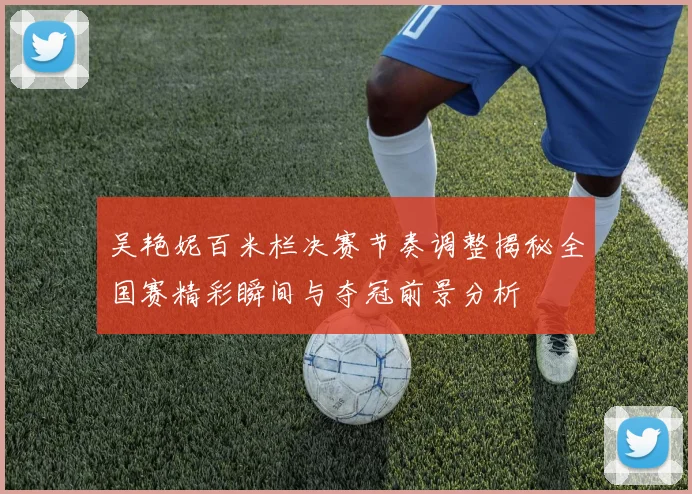 吴艳妮百米栏决赛节奏调整揭秘全国赛精彩瞬间与夺冠前景分析