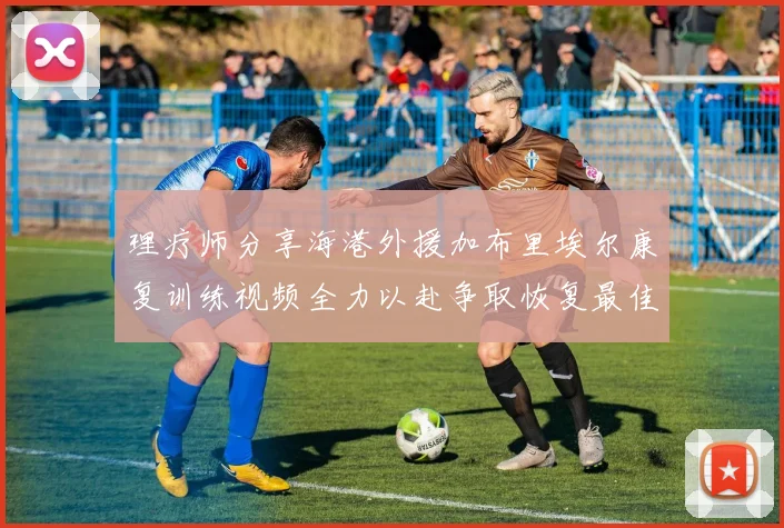 理疗师分享海港外援加布里埃尔康复训练视频全力以赴争取恢复最佳状态