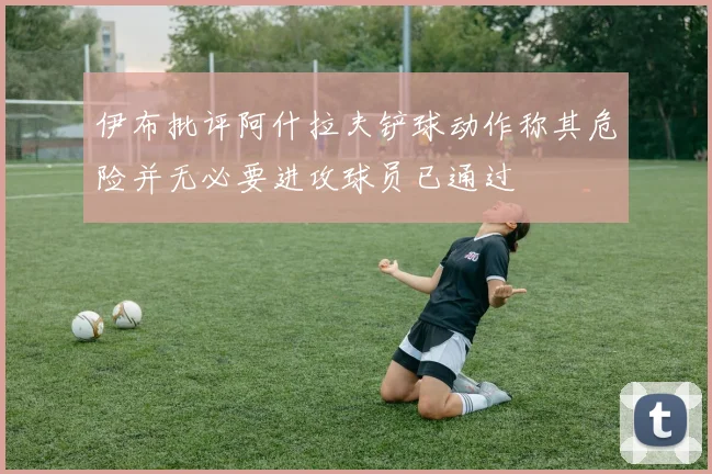 伊布批评阿什拉夫铲球动作称其危险并无必要进攻球员已通过