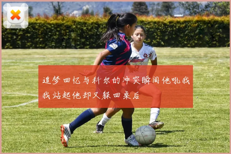 追梦回忆与科尔的冲突瞬间他吼我我站起他却又躲回桌后