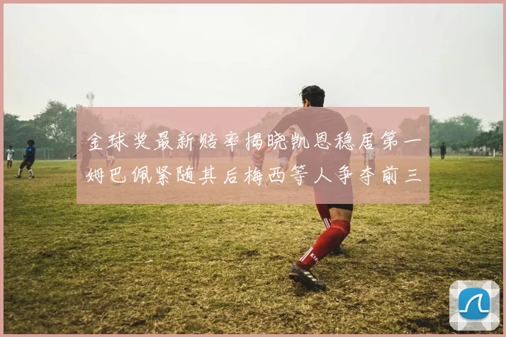 金球奖最新赔率揭晓凯恩稳居第一姆巴佩紧随其后梅西等人争夺前三名