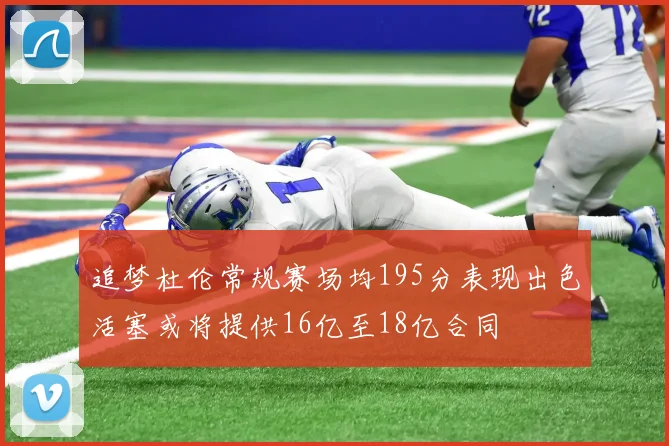 追梦杜伦常规赛场均195分表现出色活塞或将提供16亿至18亿合同