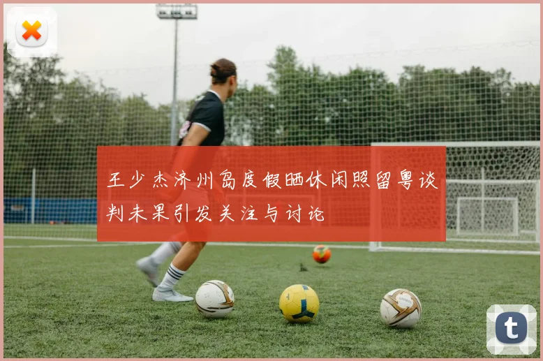 王少杰济州岛度假晒休闲照留粤谈判未果引发关注与讨论