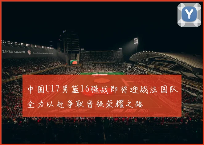 中国U17男篮16强战即将迎战法国队全力以赴争取晋级荣耀之路