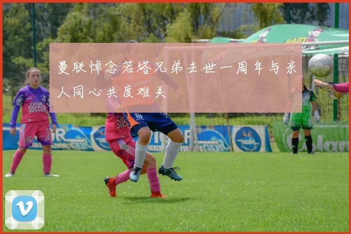 曼联悼念若塔兄弟去世一周年与亲人同心共度难关