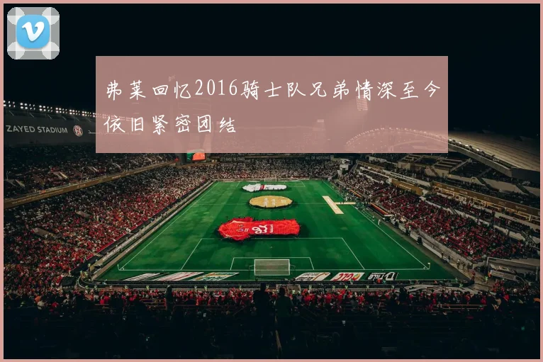 弗莱回忆2016骑士队兄弟情深至今依旧紧密团结