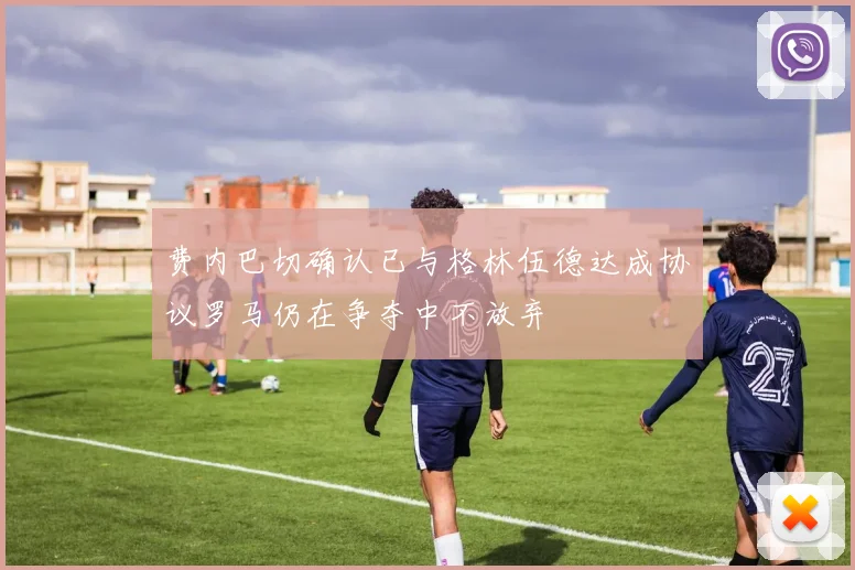 费内巴切确认已与格林伍德达成协议罗马仍在争夺中不放弃