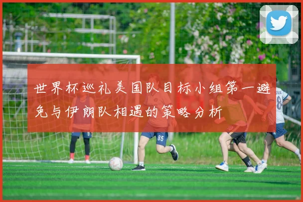 世界杯巡礼美国队目标小组第一避免与伊朗队相遇的策略分析