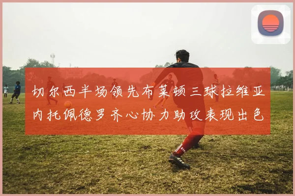 切尔西半场领先布莱顿三球拉维亚内托佩德罗齐心协力助攻表现出色