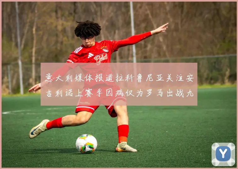 意大利媒体报道拉科鲁尼亚关注安吉利诺上赛季因病仅为罗马出战九场