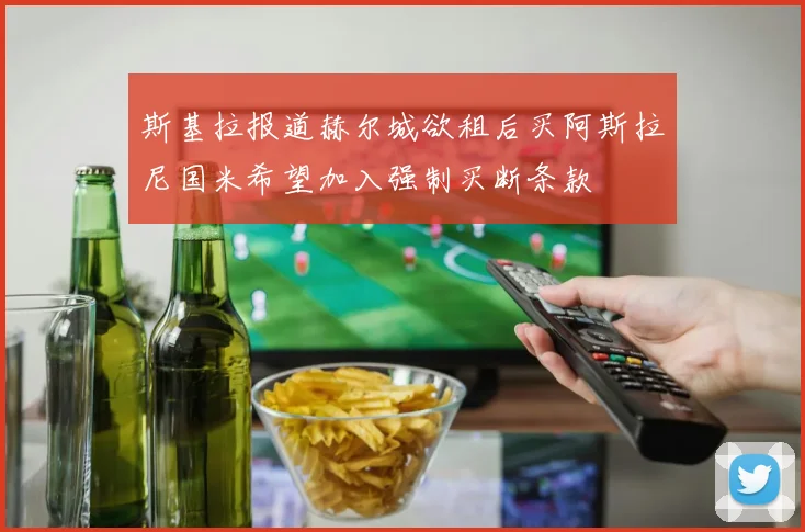 斯基拉报道赫尔城欲租后买阿斯拉尼国米希望加入强制买断条款