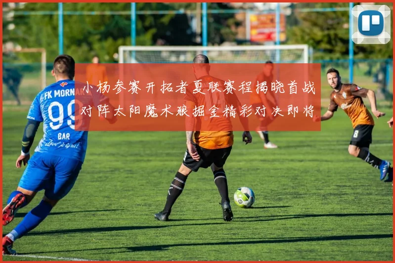 小杨参赛开拓者夏联赛程揭晓首战对阵太阳魔术狼掘金精彩对决即将开启