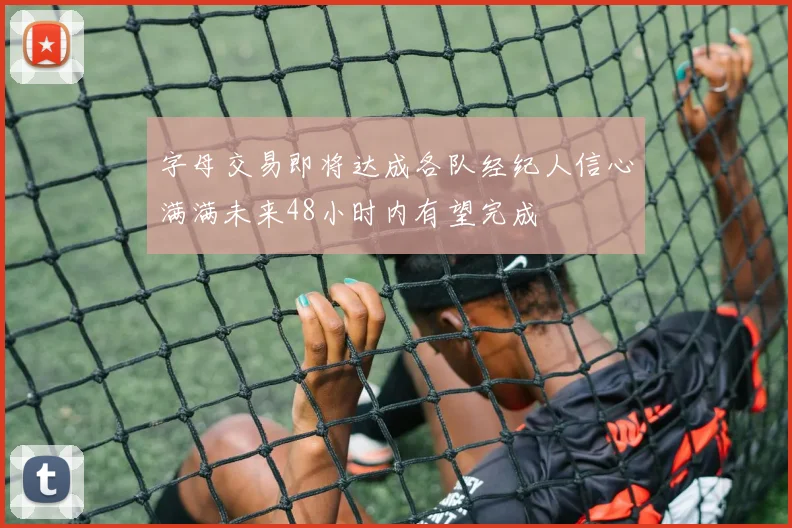 字母交易即将达成各队经纪人信心满满未来48小时内有望完成