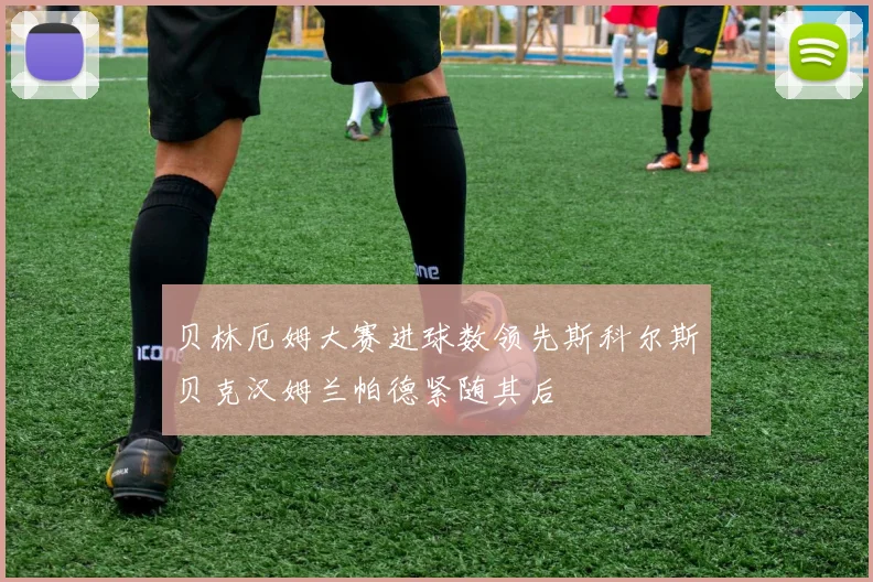 贝林厄姆大赛进球数领先斯科尔斯贝克汉姆兰帕德紧随其后