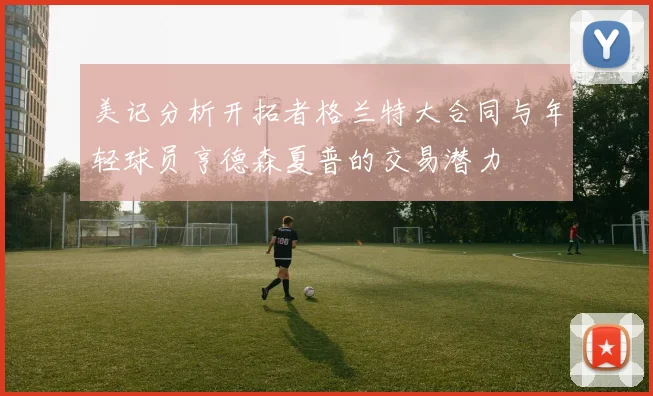 美记分析开拓者格兰特大合同与年轻球员亨德森夏普的交易潜力