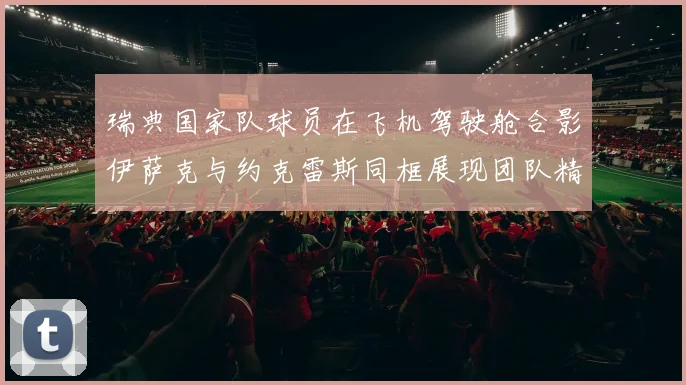 瑞典国家队球员在飞机驾驶舱合影伊萨克与约克雷斯同框展现团队精神