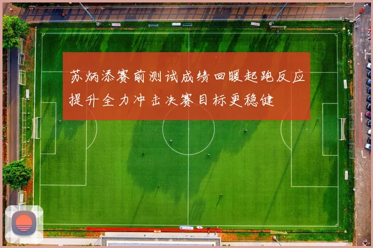 苏炳添赛前测试成绩回暖起跑反应提升全力冲击决赛目标更稳健