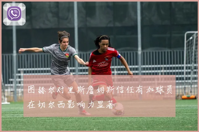 图赫尔对里斯詹姆斯信任有加球员在切尔西影响力显著