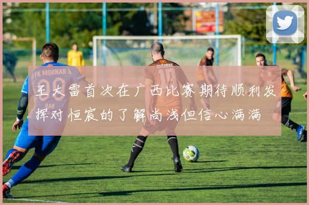 王大雷首次在广西比赛期待顺利发挥对恒宸的了解尚浅但信心满满