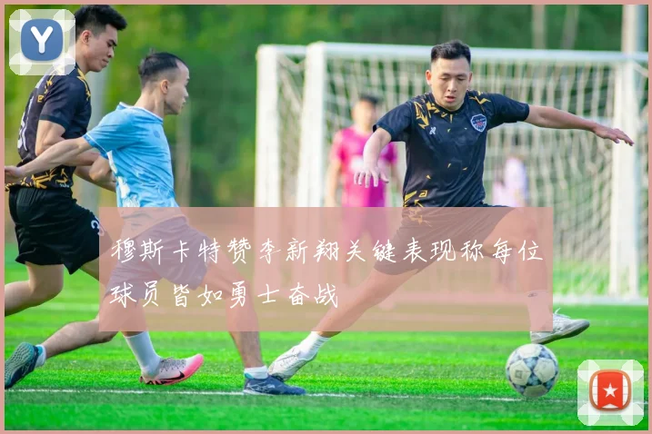 穆斯卡特赞李新翔关键表现称每位球员皆如勇士奋战