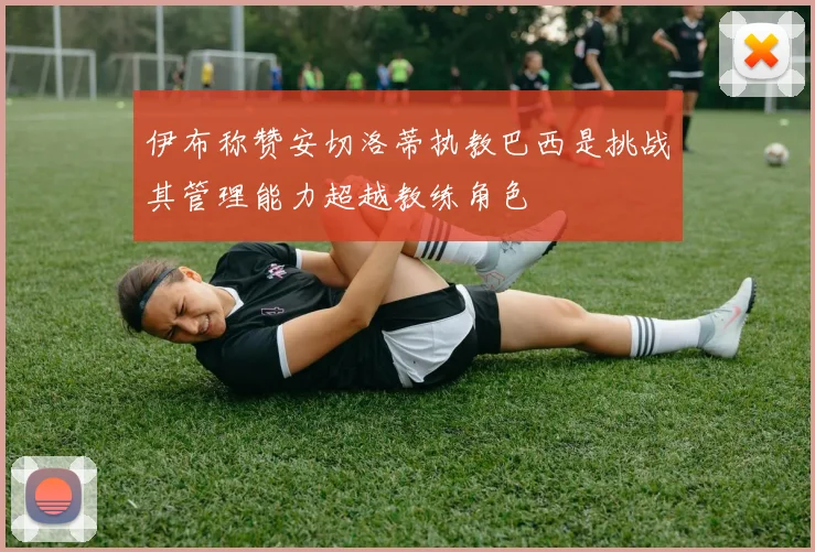 伊布称赞安切洛蒂执教巴西是挑战其管理能力超越教练角色