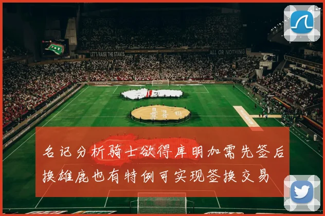 名记分析骑士欲得库明加需先签后换雄鹿也有特例可实现签换交易